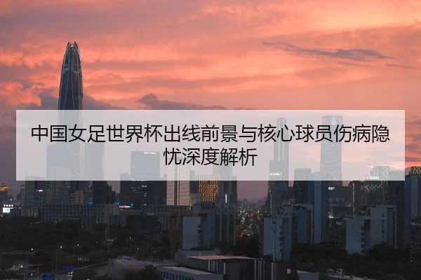 中国女足世界杯出线前景与核心球员伤病隐忧深度解析
