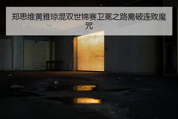 郑思维黄雅琼混双世锦赛卫冕之路需破连败魔咒