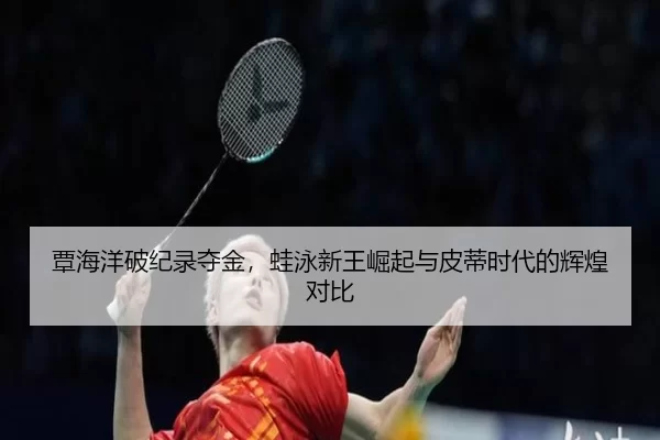 覃海洋破纪录夺金，蛙泳新王崛起与皮蒂时代的辉煌对比