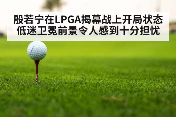 殷若宁在LPGA揭幕战上开局状态低迷卫冕前景令人感到十分担忧