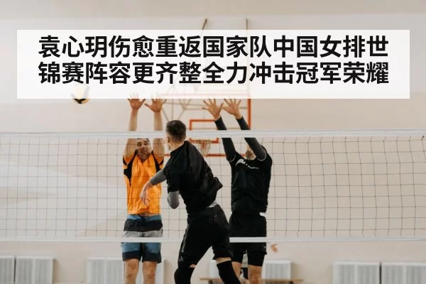 袁心玥伤愈重返国家队中国女排世锦赛阵容更齐整全力冲击冠军荣耀