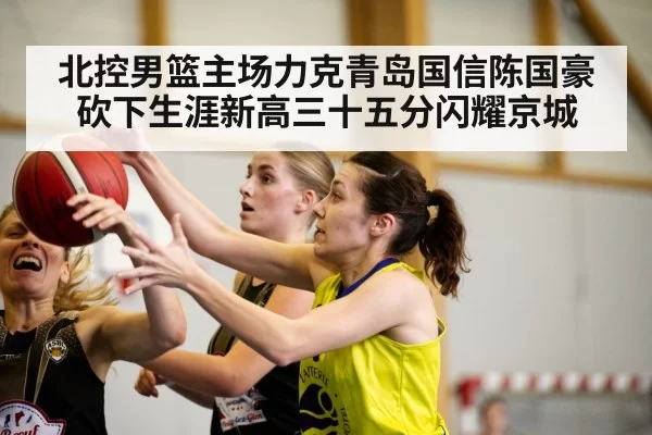 北控男篮主场力克青岛国信陈国豪砍下生涯新高三十五分闪耀京城